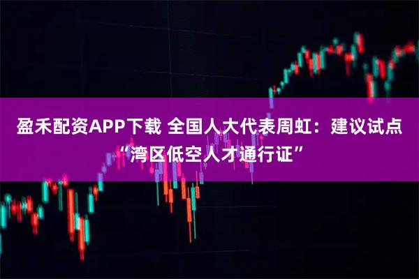 盈禾配资APP下载 全国人大代表周虹：建议试点“湾区低空人才通行证”