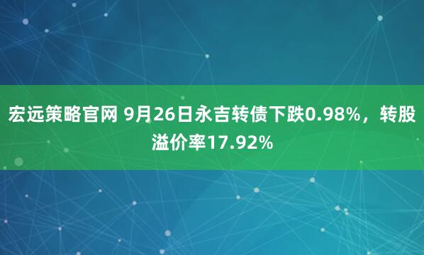 宏远策略官网 9月26日永吉转债下跌0.98%，转股溢价率17.92%