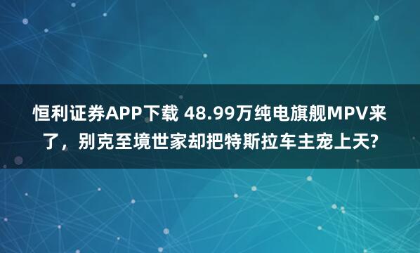 恒利证券APP下载 48.99万纯电旗舰MPV来了,别克至境世家却把特斯拉车主宠上天?