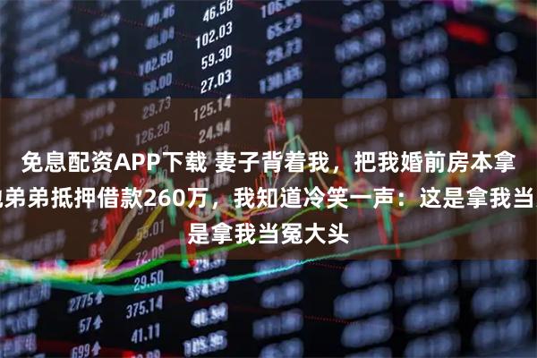 免息配资APP下载 妻子背着我，把我婚前房本拿去给她弟弟抵押借款260万，我知道冷笑一声：这是拿我当冤大头