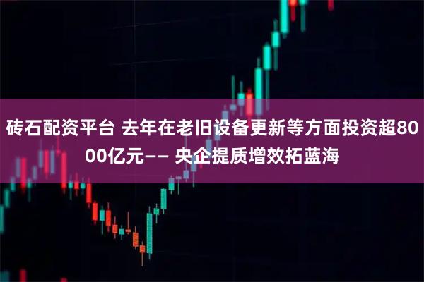 砖石配资平台 去年在老旧设备更新等方面投资超8000亿元—— 央企提质增效拓蓝海