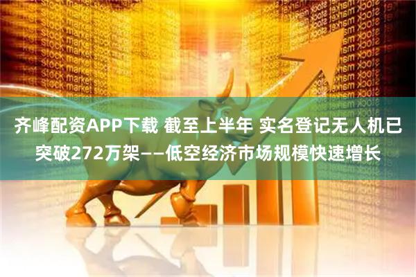齐峰配资APP下载 截至上半年 实名登记无人机已突破272万架——低空经济市场规模快速增长
