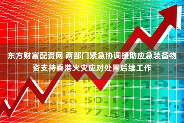 东方财富配资网 两部门紧急协调援助应急装备物资支持香港火灾应对处置后续工作