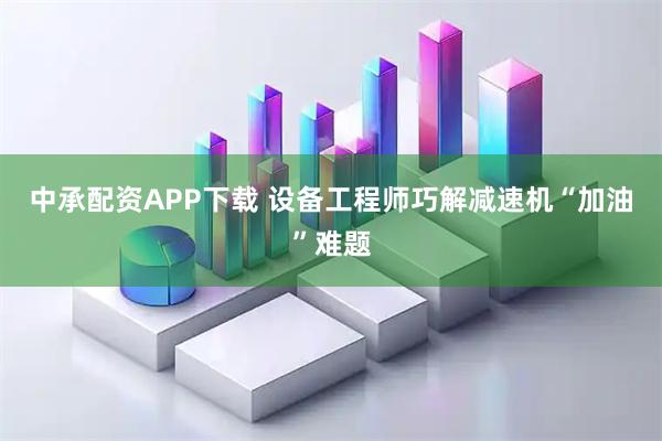中承配资APP下载 设备工程师巧解减速机“加油”难题
