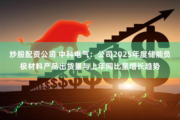 炒股配资公司 中科电气：公司2025年度储能负极材料产品出货量与上年同比呈增长趋势