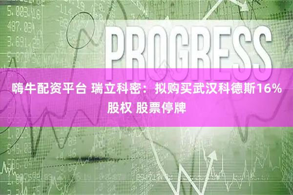 嗨牛配资平台 瑞立科密：拟购买武汉科德斯16%股权 股票停牌