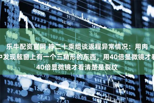 乐牛配资官网 神二十乘组谈返程异常情况：用肉眼看的过程中发现舷窗上有一个三角形的东西，用40倍显微镜才看清楚是裂纹