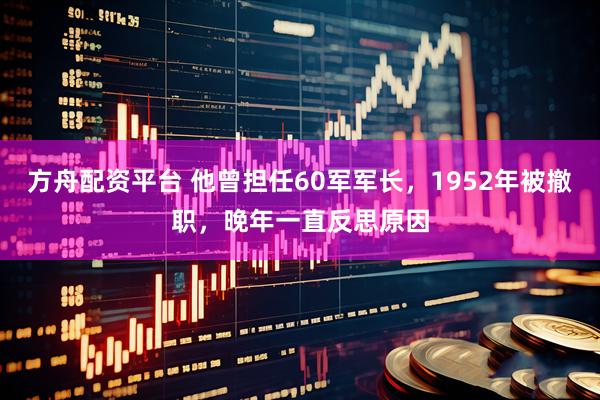 方舟配资平台 他曾担任60军军长，1952年被撤职，晚年一直反思原因