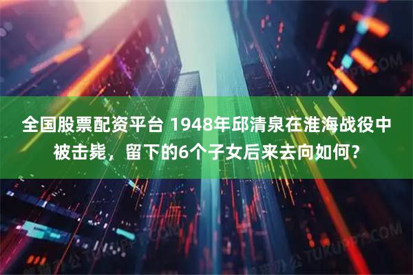 全国股票配资平台 1948年邱清泉在淮海战役中被击毙，留下的6个子女后来去向如何？