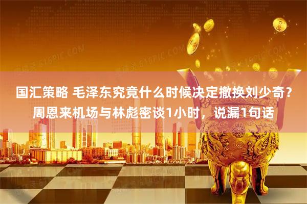 国汇策略 毛泽东究竟什么时候决定撤换刘少奇？周恩来机场与林彪密谈1小时，说漏1句话