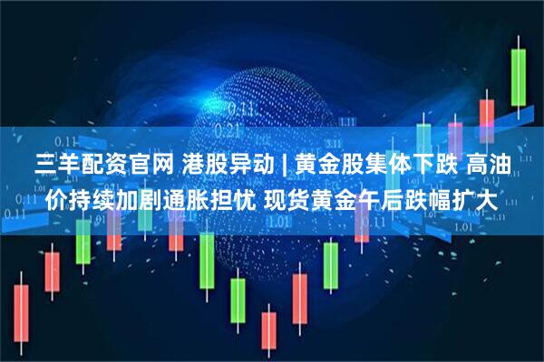 三羊配资官网 港股异动 | 黄金股集体下跌 高油价持续加剧通胀担忧 现货黄金午后跌幅扩大