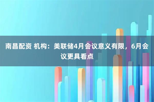 南昌配资 机构：美联储4月会议意义有限，6月会议更具看点