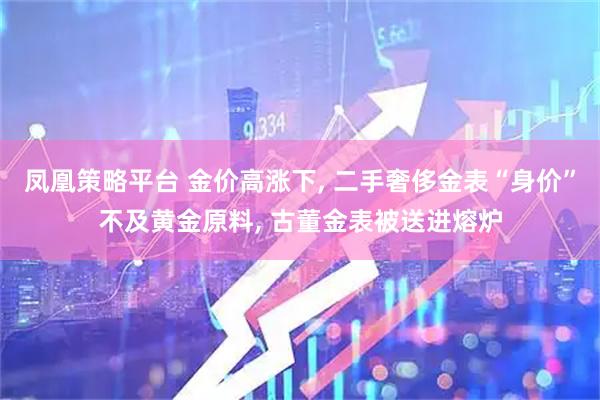 凤凰策略平台 金价高涨下, 二手奢侈金表“身价”不及黄金原料, 古董金表被送进熔炉