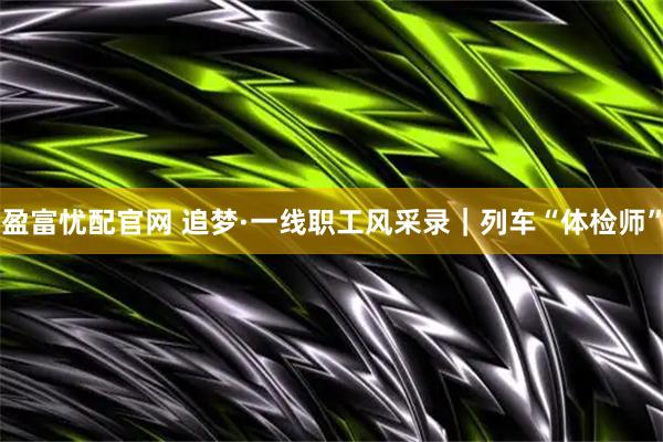 盈富忧配官网 追梦·一线职工风采录｜列车“体检师”