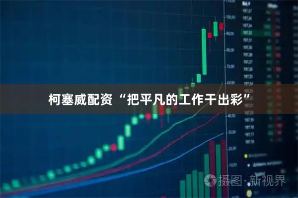 柯塞威配资 “把平凡的工作干出彩”